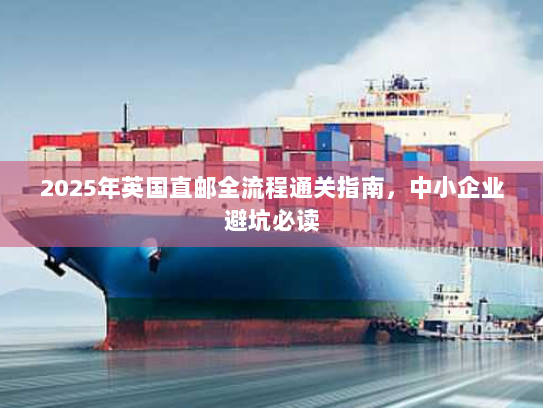 2025年英国直邮全流程通关指南,中小企业避坑必读 2025年英国直邮全流程通关指南,中小企业避坑必读