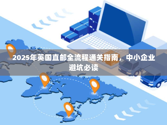 2025年英国直邮全流程通关指南，中小企业避坑必读