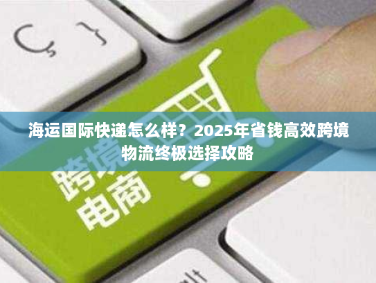 海运国际快递怎么样?2025年省钱高效跨境物流终极选择攻略 海运国际快递怎么样?2025年省钱高效跨境物流终极选择攻略