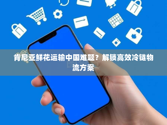 肯尼亚鲜花运输中国难题?解锁高效冷链物流方案 肯尼亚鲜花运输中国难题?解锁高效冷链物流方案