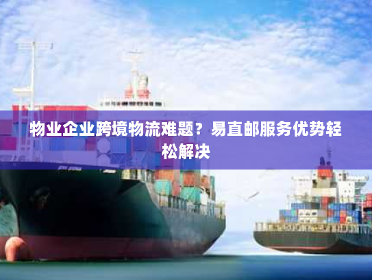 物业企业跨境物流难题？易直邮服务优势轻松解决