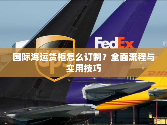 国际海运货柜怎么订制？全面流程与实用技巧