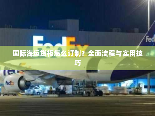国际海运货柜怎么订制？全面流程与实用技巧