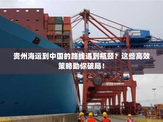 贵州海运到中国的路线遇到瓶颈？这些高效策略助你破局！