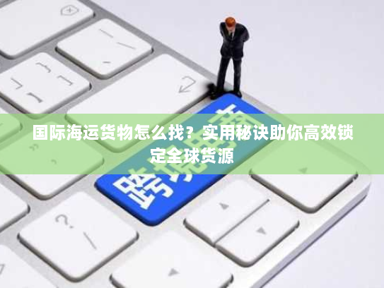 国际海运货物怎么找?实用秘诀助你高效锁定全球货源 国际海运货物怎么找?实用秘诀助你高效锁定全球货源