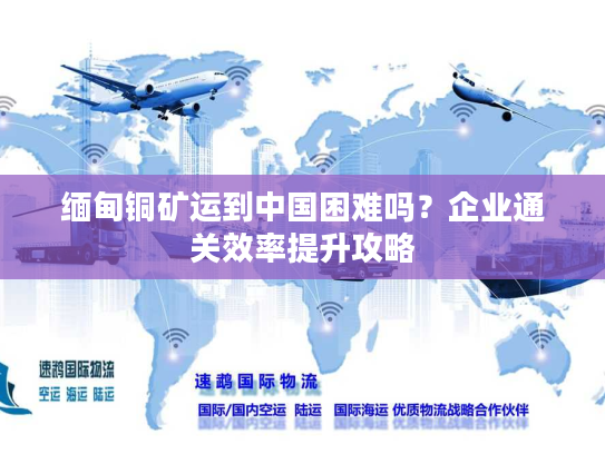 缅甸铜矿运到中国困难吗？企业通关效率提升攻略