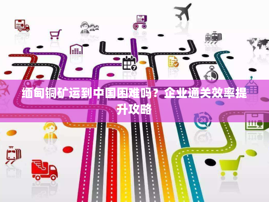 缅甸铜矿运到中国困难吗?企业通关效率提升攻略 缅甸铜矿运到中国困难吗?企业通关效率提升攻略