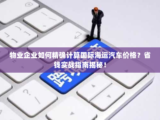 物业企业如何精确计算国际海运汽车价格？省钱实战指南揭秘！