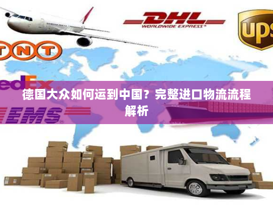 德国大众如何运到中国？完整进口物流流程解析
