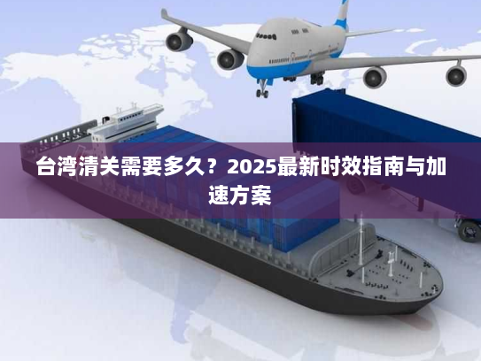 台湾清关需要多久?2025最新时效指南与加速方案 台湾清关需要多久?2025最新时效指南与加速方案