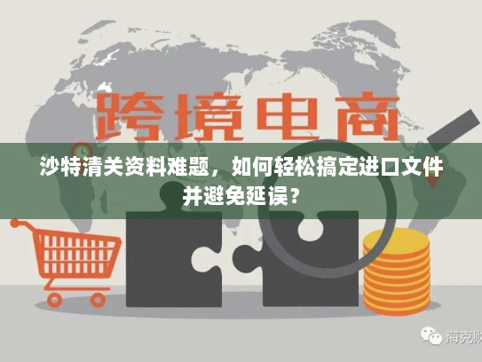沙特清关资料难题,如何轻松搞定进口文件并避免延误? 沙特清关资料难题,如何轻松搞定进口文件并避免延误?