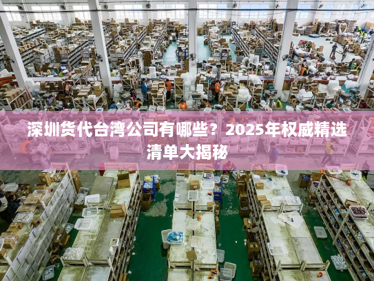 深圳货代台湾公司有哪些?2025年权威精选清单大揭秘 深圳货代台湾公司有哪些?2025年权威精选清单大揭秘