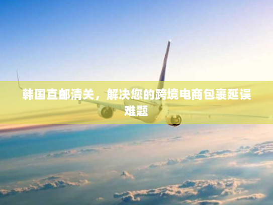 韩国直邮清关,解决您的跨境电商包裹延误难题 韩国直邮清关,解决您的跨境电商包裹延误难题