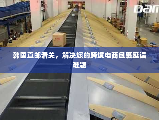 韩国直邮清关,解决您的跨境电商包裹延误难题 韩国直邮清关,解决您的跨境电商包裹延误难题
