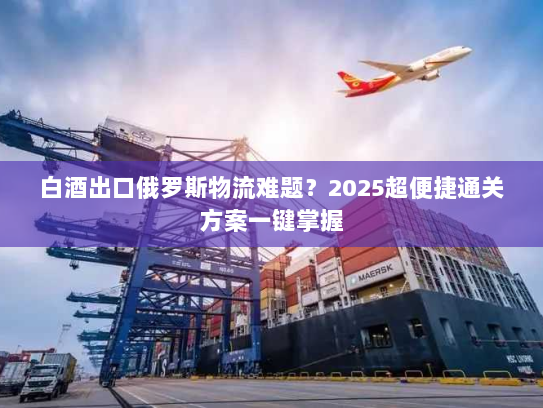 白酒出口俄罗斯物流难题？2025超便捷通关方案一键掌握