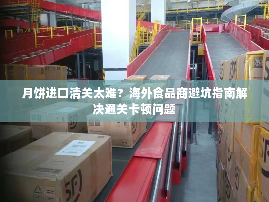 月饼进口清关太难?海外食品商避坑指南解决通关卡顿问题 月饼进口清关太难?海外食品商避坑指南解决通关卡顿问题