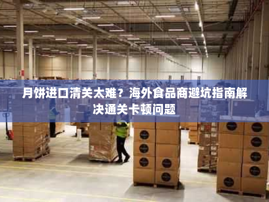 月饼进口清关太难?海外食品商避坑指南解决通关卡顿问题 月饼进口清关太难?海外食品商避坑指南解决通关卡顿问题