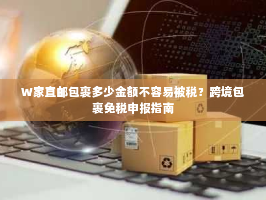 W家直邮包裹多少金额不容易被税?跨境包裹免税申报指南 W家直邮包裹多少金额不容易被税?跨境包裹免税申报指南