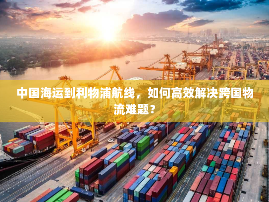 中国海运到利物浦航线,如何高效解决跨国物流难题? 中国海运到利物浦航线,如何高效解决跨国物流难题?