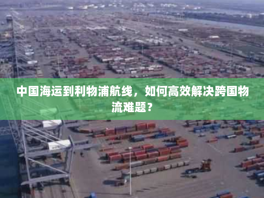 中国海运到利物浦航线,如何高效解决跨国物流难题? 中国海运到利物浦航线,如何高效解决跨国物流难题?