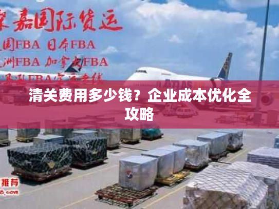 清关费用多少钱？企业成本优化全攻略