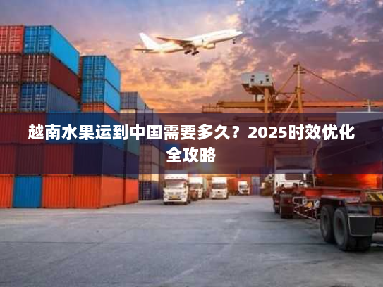 越南水果运到中国需要多久？2025时效优化全攻略