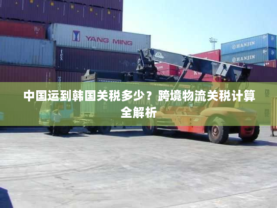 中国运到韩国关税多少?跨境物流关税计算全解析 中国运到韩国关税多少?跨境物流关税计算全解析