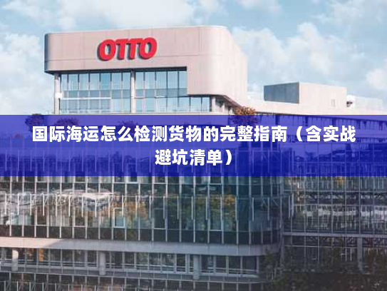 国际海运怎么检测货物的完整指南(含实战避坑清单) 国际海运怎么检测货物的完整指南(含实战避坑清单)
