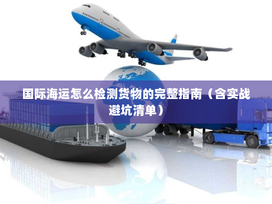 国际海运怎么检测货物的完整指南(含实战避坑清单) 国际海运怎么检测货物的完整指南(含实战避坑清单)