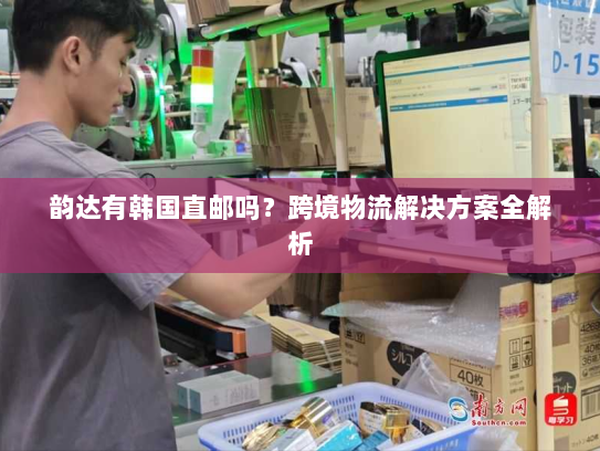 韵达有韩国直邮吗?跨境物流解决方案全解析 韵达有韩国直邮吗?跨境物流解决方案全解析