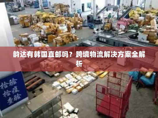 韵达有韩国直邮吗?跨境物流解决方案全解析 韵达有韩国直邮吗?跨境物流解决方案全解析