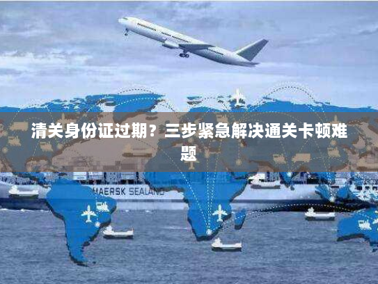 清关身份证过期？三步紧急解决通关卡顿难题