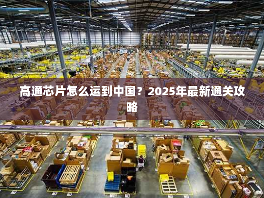 高通芯片怎么运到中国?2025年最新通关攻略 高通芯片怎么运到中国?2025年最新通关攻略