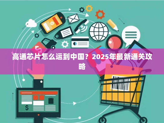 高通芯片怎么运到中国?2025年最新通关攻略 高通芯片怎么运到中国?2025年最新通关攻略