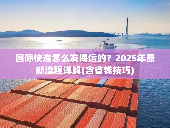 国际快递怎么发海运的？2025年最新流程详解(含省钱技巧)