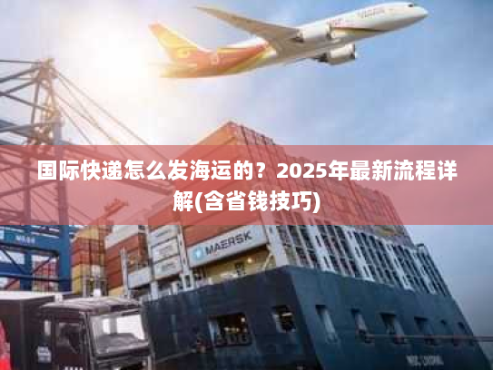 国际快递怎么发海运的?2025年最新流程详解(含省钱技巧) 国际快递怎么发海运的?2025年最新流程详解(含省钱技巧)