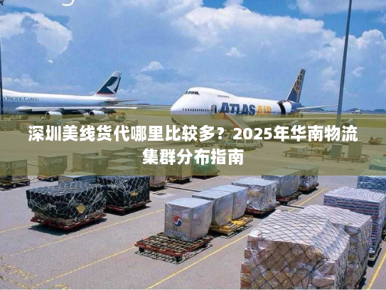 深圳美线货代哪里比较多?2025年华南物流集群分布指南 深圳美线货代哪里比较多?2025年华南物流集群分布指南
