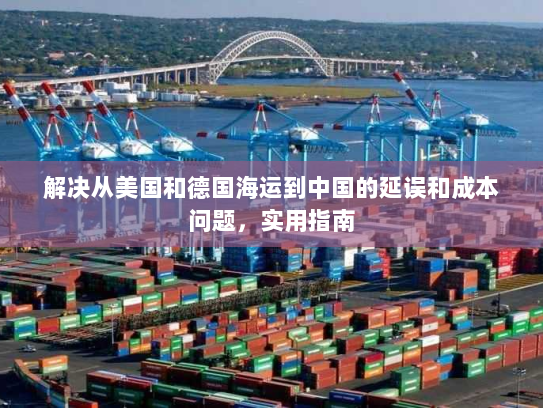 解决从美国和德国海运到中国的延误和成本问题,实用指南 解决从美国和德国海运到中国的延误和成本问题,实用指南