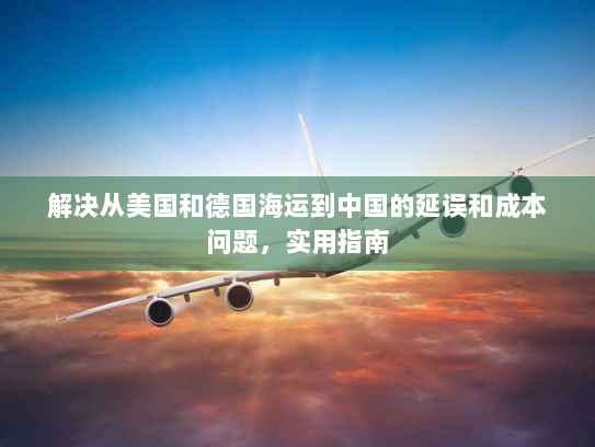 解决从美国和德国海运到中国的延误和成本问题,实用指南 解决从美国和德国海运到中国的延误和成本问题,实用指南