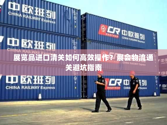 展览品进口清关如何高效操作?展会物流通关避坑指南 展览品进口清关如何高效操作?展会物流通关避坑指南