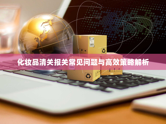 化妆品清关报关常见问题与高效策略解析