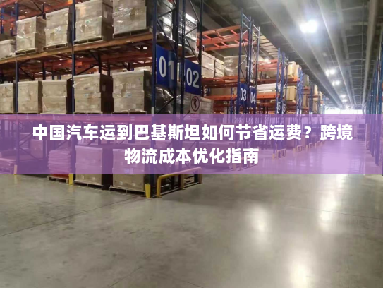 中国汽车运到巴基斯坦如何节省运费?跨境物流成本优化指南 中国汽车运到巴基斯坦如何节省运费?跨境物流成本优化指南