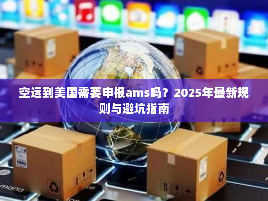 空运到美国需要申报ams吗?2025年最新规则与避坑指南 空运到美国需要申报ams吗?2025年最新规则与避坑指南