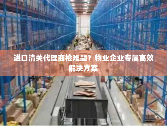 进口清关代理商检难题?物业企业专属高效解决方案 进口清关代理商检难题?物业企业专属高效解决方案