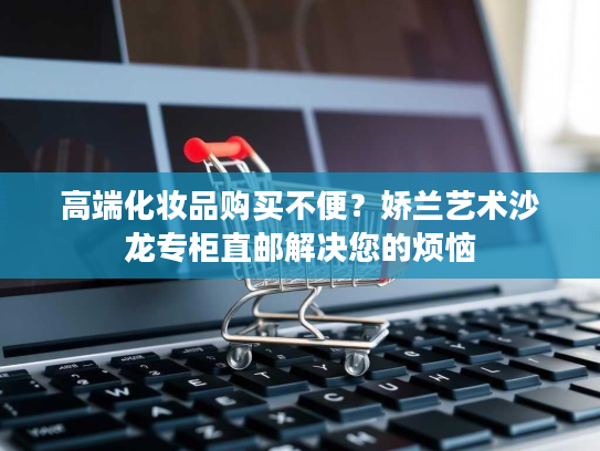 高端化妆品购买不便？娇兰艺术沙龙专柜直邮解决您的烦恼
