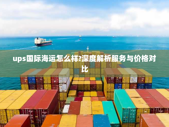ups国际海运怎么样?深度解析服务与价格对比 ups国际海运怎么样?深度解析服务与价格对比