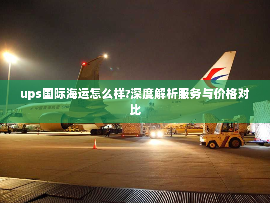 ups国际海运怎么样?深度解析服务与价格对比 ups国际海运怎么样?深度解析服务与价格对比