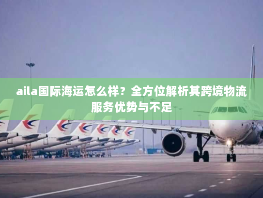 aila国际海运怎么样?全方位解析其跨境物流服务优势与不足 aila国际海运怎么样?全方位解析其跨境物流服务优势与不足