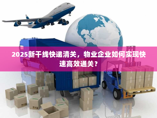 2025新干线快递清关,物业企业如何实现快速高效通关? 2025新干线快递清关,物业企业如何实现快速高效通关?