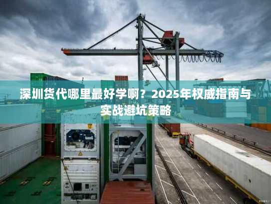 深圳货代哪里最好学啊?2025年权威指南与实战避坑策略 深圳货代哪里最好学啊?2025年权威指南与实战避坑策略